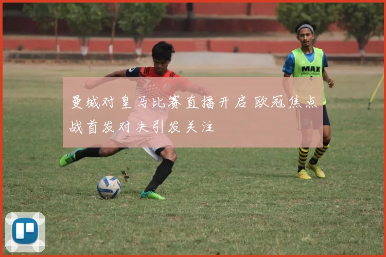 曼城对皇马比赛直播开启 欧冠焦点战首发对决引发关注