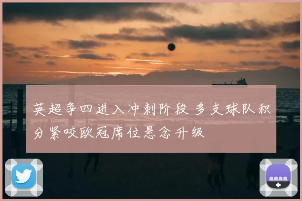 英超争四进入冲刺阶段 多支球队积分紧咬欧冠席位悬念升级