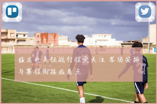 猛龙赴美征战行程受关注 客场安排与赛程衔接成看点