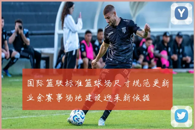 国际篮联标准篮球场尺寸规范更新业余赛事场地建设迎来新依据