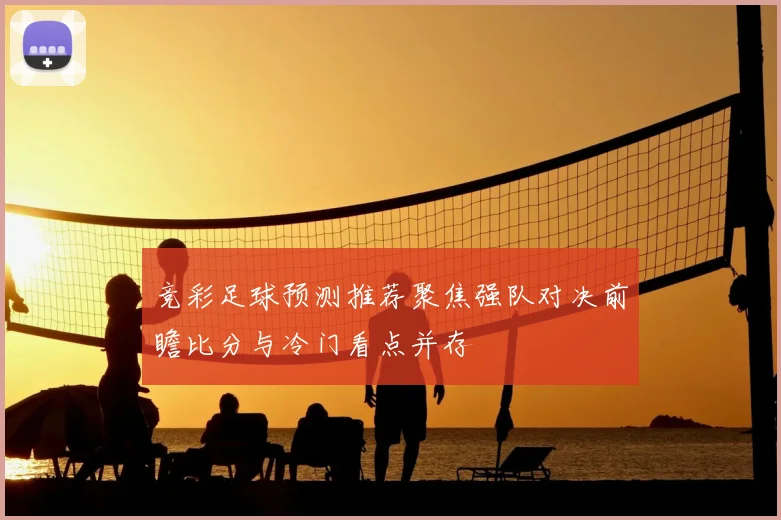 竞彩足球预测推荐聚焦强队对决前瞻比分与冷门看点并存
