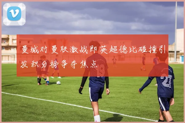 曼城对曼联激战即英超德比碰撞引发积分榜争夺焦点