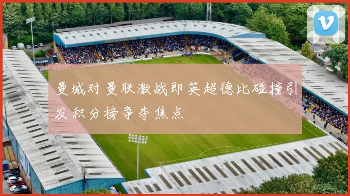 曼城对曼联激战即英超德比碰撞引发积分榜争夺焦点