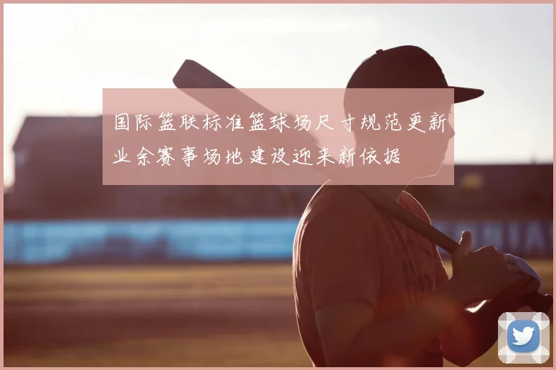 国际篮联标准篮球场尺寸规范更新业余赛事场地建设迎来新依据
