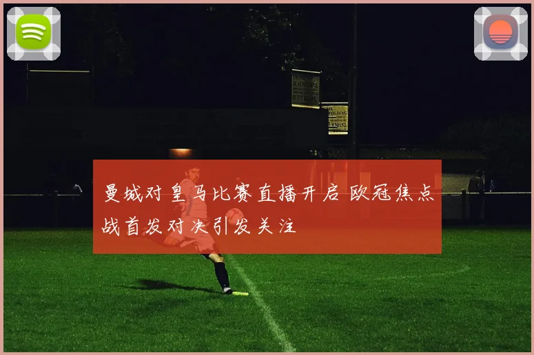 曼城对皇马比赛直播开启 欧冠焦点战首发对决引发关注
