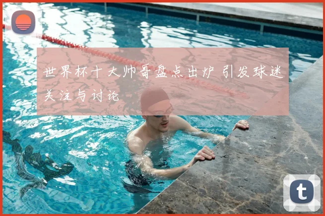 世界杯十大帅哥盘点出炉 引发球迷关注与讨论