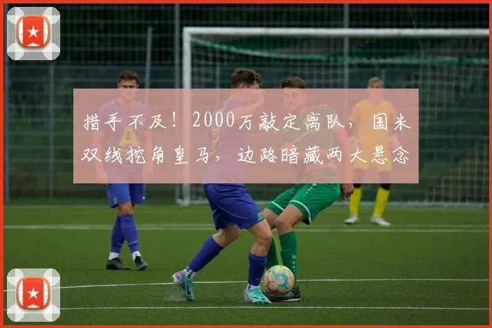措手不及!2000万敲定离队,国米双线挖角皇马,边路暗藏两大悬念_谈判_队内_弗里斯