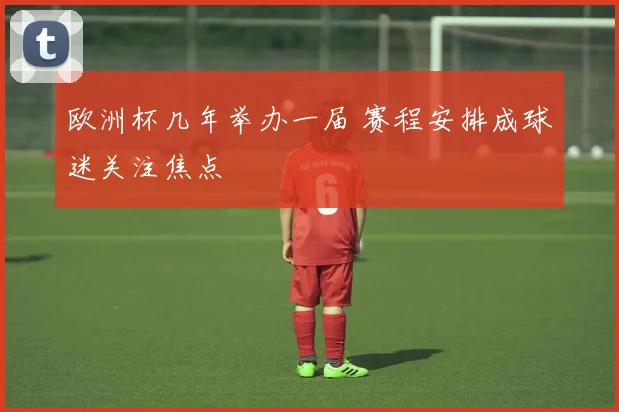 欧洲杯几年举办一届 赛程安排成球迷关注焦点