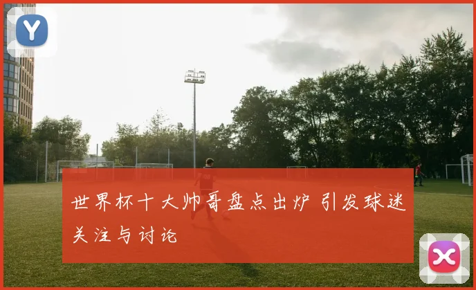 世界杯十大帅哥盘点出炉 引发球迷关注与讨论