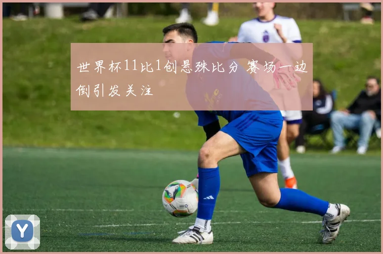 世界杯11比1创悬殊比分 赛场一边倒引发关注